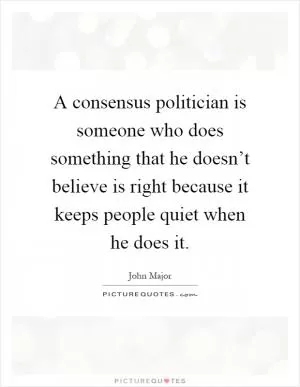 A consensus politician is someone who does something that he doesn’t believe is right because it keeps people quiet when he does it Picture Quote #1