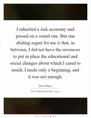 I inherited a sick economy and passed on a sound one. But one abiding regret for me is that, in between, I did not have the resources to put in place the educational and social changes about which I cared to much; I made only a beginning, and it was not enough Picture Quote #1