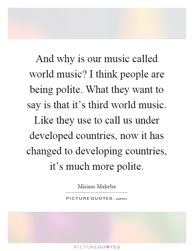 And why is our music called world music? I think people are being polite. What they want to say is that it's third world music. Like they use to call us under developed countries, now it has changed to developing countries, it's much more polite Picture Quote #1
