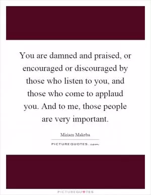 You are damned and praised, or encouraged or discouraged by those who listen to you, and those who come to applaud you. And to me, those people are very important Picture Quote #1