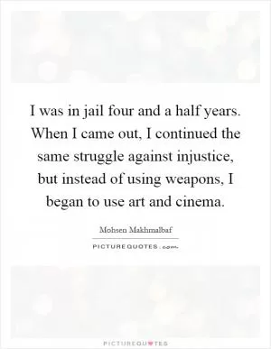 I was in jail four and a half years. When I came out, I continued the same struggle against injustice, but instead of using weapons, I began to use art and cinema Picture Quote #1