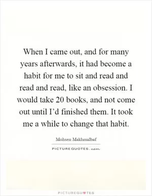 When I came out, and for many years afterwards, it had become a habit for me to sit and read and read and read, like an obsession. I would take 20 books, and not come out until I’d finished them. It took me a while to change that habit Picture Quote #1