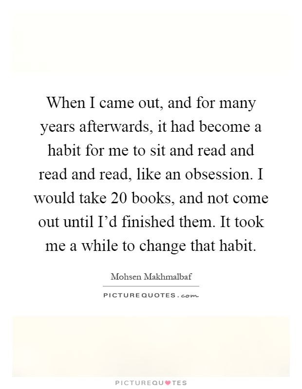 When I came out, and for many years afterwards, it had become a habit for me to sit and read and read and read, like an obsession. I would take 20 books, and not come out until I'd finished them. It took me a while to change that habit Picture Quote #1