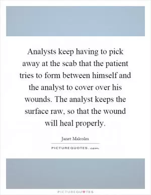 Analysts keep having to pick away at the scab that the patient tries to form between himself and the analyst to cover over his wounds. The analyst keeps the surface raw, so that the wound will heal properly Picture Quote #1