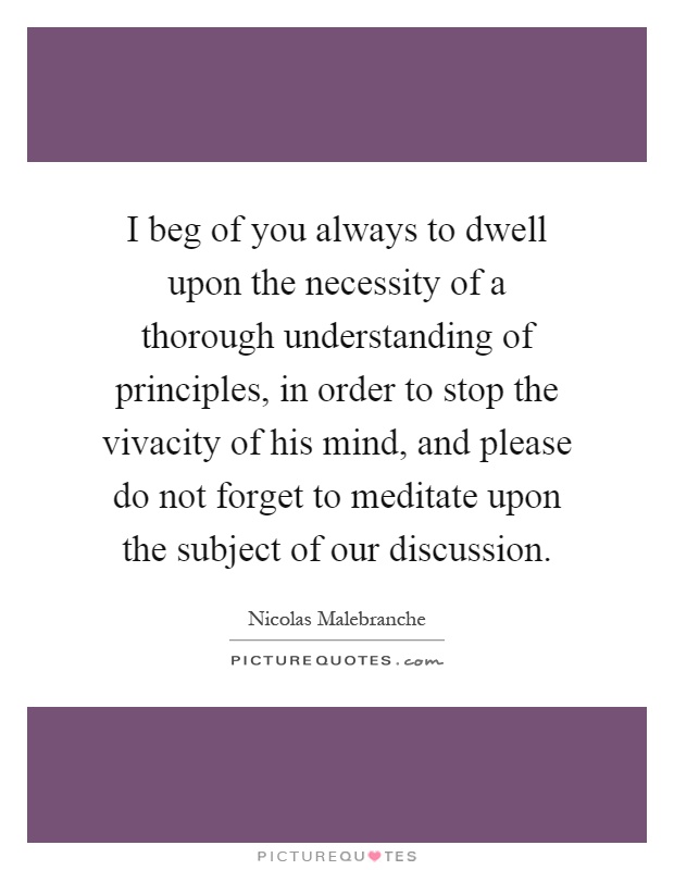 I beg of you always to dwell upon the necessity of a thorough understanding of principles, in order to stop the vivacity of his mind, and please do not forget to meditate upon the subject of our discussion Picture Quote #1