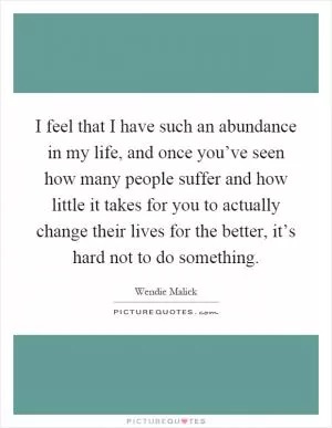 I feel that I have such an abundance in my life, and once you’ve seen how many people suffer and how little it takes for you to actually change their lives for the better, it’s hard not to do something Picture Quote #1