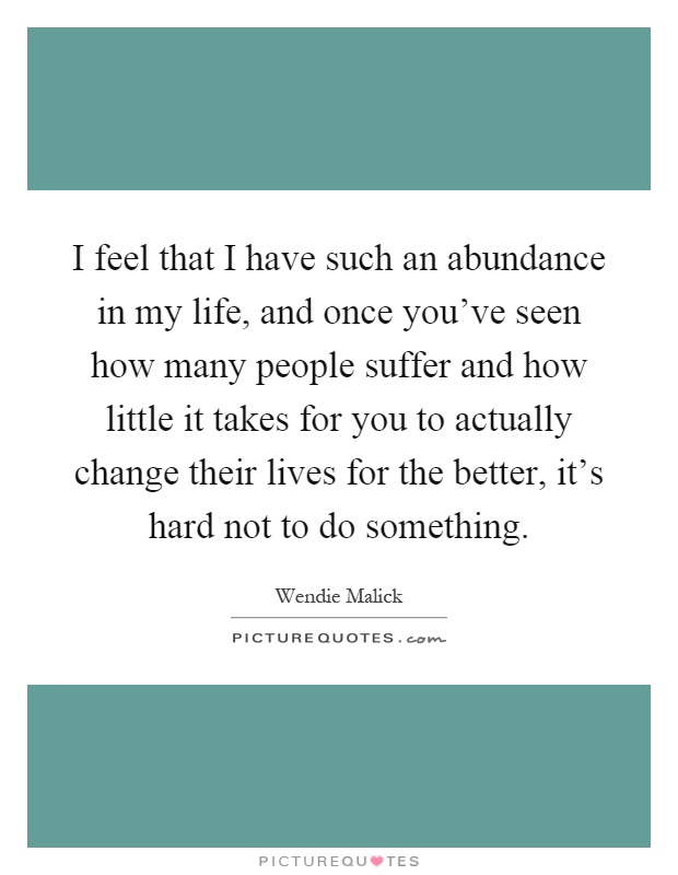 I feel that I have such an abundance in my life, and once you've seen how many people suffer and how little it takes for you to actually change their lives for the better, it's hard not to do something Picture Quote #1