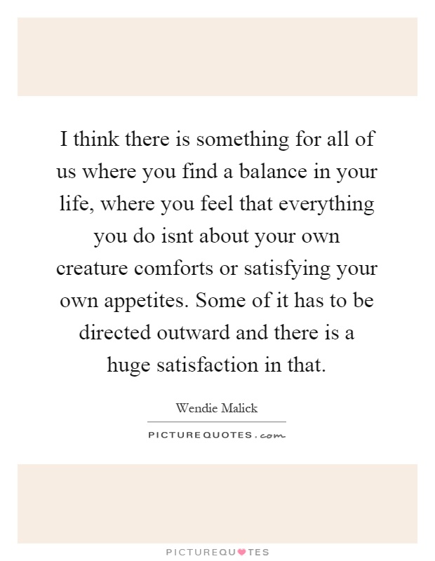 I think there is something for all of us where you find a balance in your life, where you feel that everything you do isnt about your own creature comforts or satisfying your own appetites. Some of it has to be directed outward and there is a huge satisfaction in that Picture Quote #1