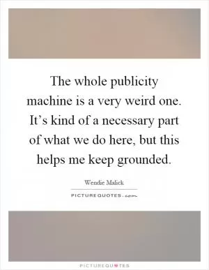 The whole publicity machine is a very weird one. It’s kind of a necessary part of what we do here, but this helps me keep grounded Picture Quote #1