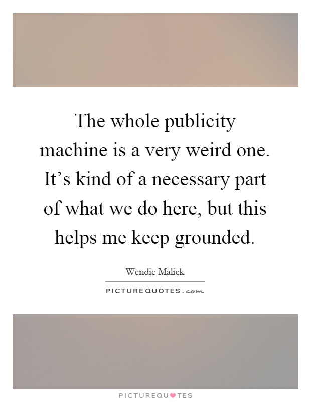 The whole publicity machine is a very weird one. It's kind of a necessary part of what we do here, but this helps me keep grounded Picture Quote #1