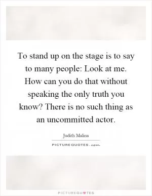 To stand up on the stage is to say to many people: Look at me. How can you do that without speaking the only truth you know? There is no such thing as an uncommitted actor Picture Quote #1