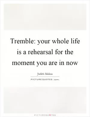Tremble: your whole life is a rehearsal for the moment you are in now Picture Quote #1