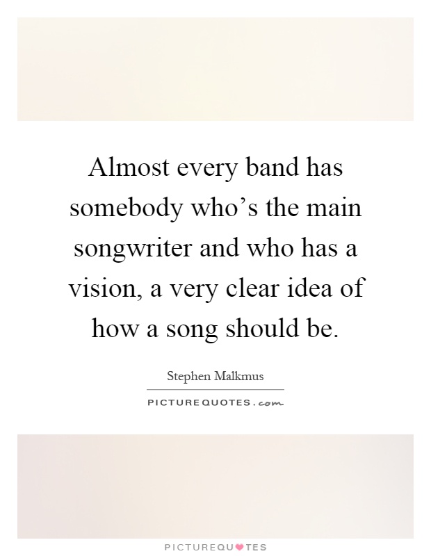 Almost every band has somebody who's the main songwriter and who has a vision, a very clear idea of how a song should be Picture Quote #1