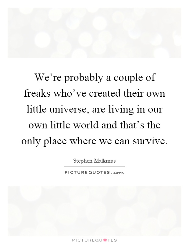 We're probably a couple of freaks who've created their own little universe, are living in our own little world and that's the only place where we can survive Picture Quote #1
