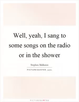 Well, yeah, I sang to some songs on the radio or in the shower Picture Quote #1