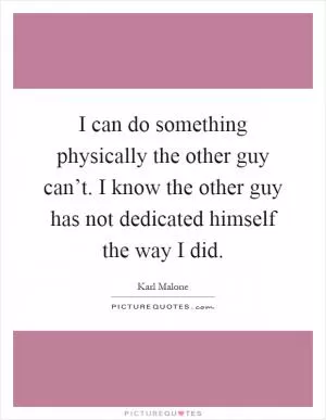 I can do something physically the other guy can’t. I know the other guy has not dedicated himself the way I did Picture Quote #1