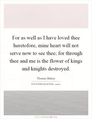 For as well as I have loved thee heretofore, mine heart will not serve now to see thee; for through thee and me is the flower of kings and knights destroyed Picture Quote #1
