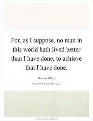 For, as I suppose, no man in this world hath lived better than I have done, to achieve that I have done Picture Quote #1