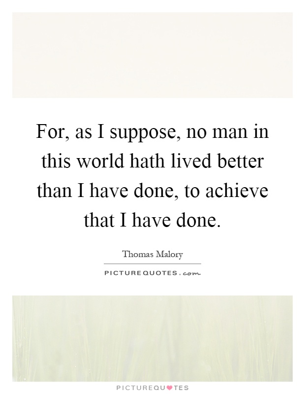 For, as I suppose, no man in this world hath lived better than I have done, to achieve that I have done Picture Quote #1