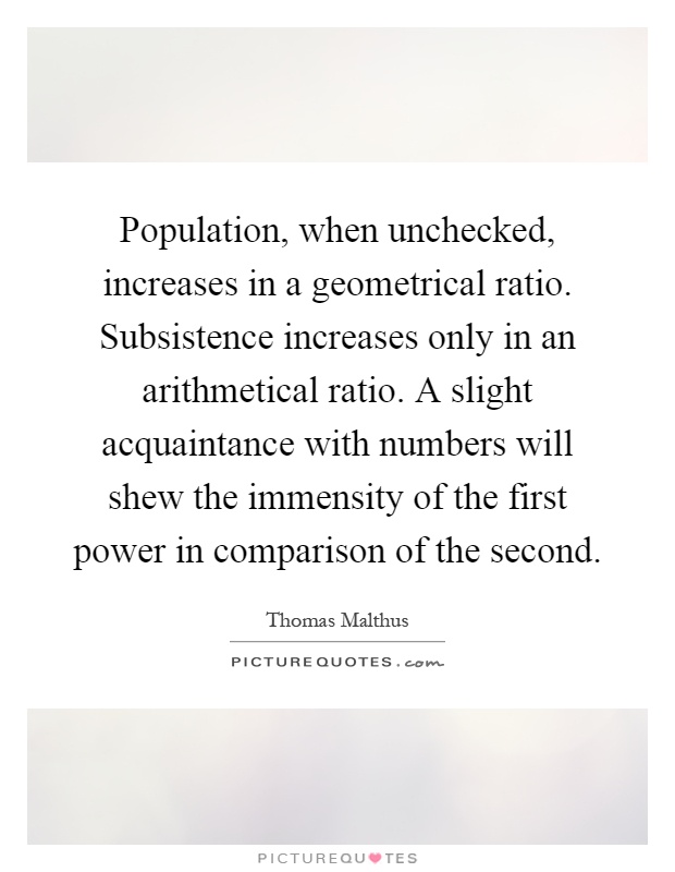 Population, when unchecked, increases in a geometrical ratio. Subsistence increases only in an arithmetical ratio. A slight acquaintance with numbers will shew the immensity of the first power in comparison of the second Picture Quote #1