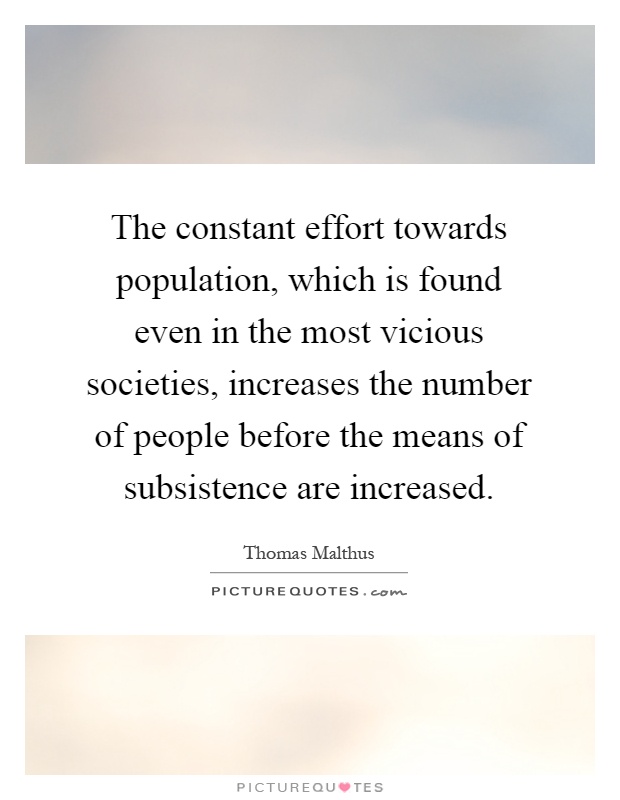 The constant effort towards population, which is found even in the most vicious societies, increases the number of people before the means of subsistence are increased Picture Quote #1