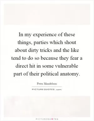 In my experience of these things, parties which shout about dirty tricks and the like tend to do so because they fear a direct hit in some vulnerable part of their political anatomy Picture Quote #1