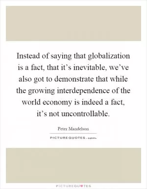 Instead of saying that globalization is a fact, that it’s inevitable, we’ve also got to demonstrate that while the growing interdependence of the world economy is indeed a fact, it’s not uncontrollable Picture Quote #1