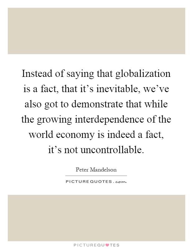 Instead of saying that globalization is a fact, that it's inevitable, we've also got to demonstrate that while the growing interdependence of the world economy is indeed a fact, it's not uncontrollable Picture Quote #1