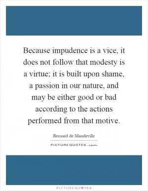 Because impudence is a vice, it does not follow that modesty is a virtue; it is built upon shame, a passion in our nature, and may be either good or bad according to the actions performed from that motive Picture Quote #1