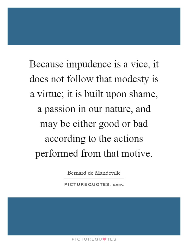 Because impudence is a vice, it does not follow that modesty is a virtue; it is built upon shame, a passion in our nature, and may be either good or bad according to the actions performed from that motive Picture Quote #1