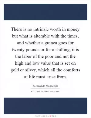 There is no intrinsic worth in money but what is alterable with the times, and whether a guinea goes for twenty pounds or for a shilling, it is the labor of the poor and not the high and low value that is set on gold or silver, which all the comforts of life must arise from Picture Quote #1