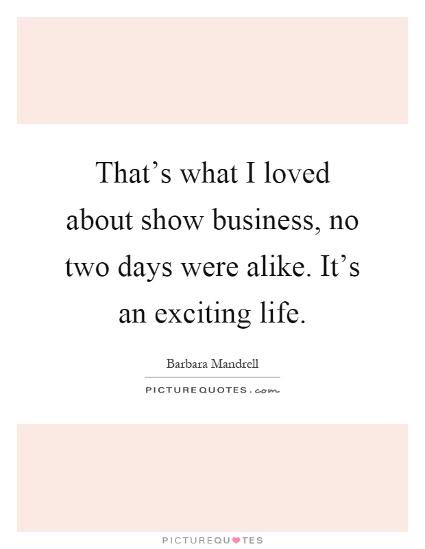 That's what I loved about show business, no two days were alike. It's an exciting life Picture Quote #1