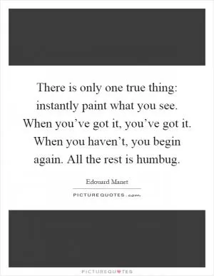 There is only one true thing: instantly paint what you see. When you’ve got it, you’ve got it. When you haven’t, you begin again. All the rest is humbug Picture Quote #1