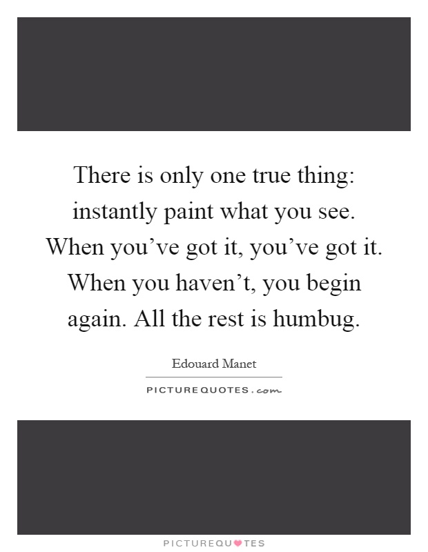 There is only one true thing: instantly paint what you see. When you've got it, you've got it. When you haven't, you begin again. All the rest is humbug Picture Quote #1