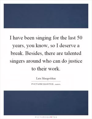 I have been singing for the last 50 years, you know, so I deserve a break. Besides, there are talented singers around who can do justice to their work Picture Quote #1