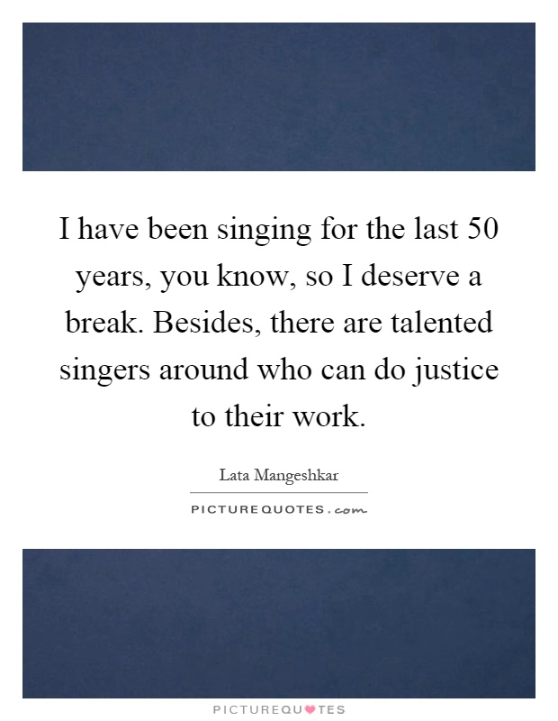 I have been singing for the last 50 years, you know, so I deserve a break. Besides, there are talented singers around who can do justice to their work Picture Quote #1