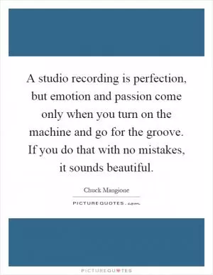 A studio recording is perfection, but emotion and passion come only when you turn on the machine and go for the groove. If you do that with no mistakes, it sounds beautiful Picture Quote #1