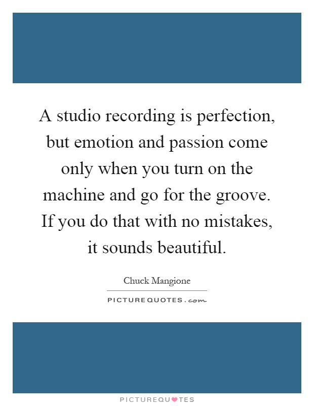 A studio recording is perfection, but emotion and passion come only when you turn on the machine and go for the groove. If you do that with no mistakes, it sounds beautiful Picture Quote #1