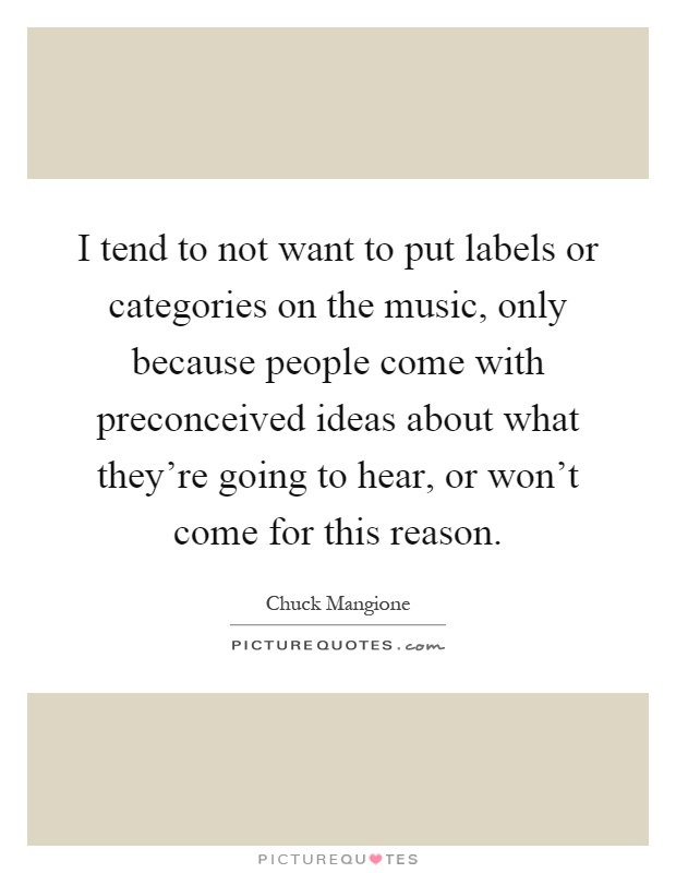 I tend to not want to put labels or categories on the music, only because people come with preconceived ideas about what they're going to hear, or won't come for this reason Picture Quote #1