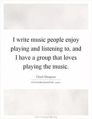 I write music people enjoy playing and listening to, and I have a group that loves playing the music Picture Quote #1