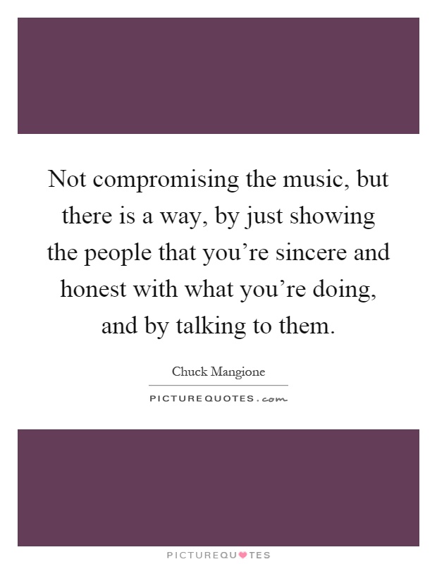 Not compromising the music, but there is a way, by just showing the people that you're sincere and honest with what you're doing, and by talking to them Picture Quote #1