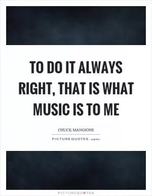 To do it always right, that is what music is to me Picture Quote #1