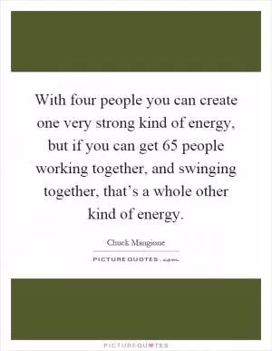 With four people you can create one very strong kind of energy, but if you can get 65 people working together, and swinging together, that’s a whole other kind of energy Picture Quote #1
