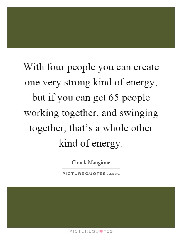 With four people you can create one very strong kind of energy, but if you can get 65 people working together, and swinging together, that's a whole other kind of energy Picture Quote #1
