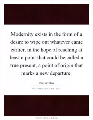 Modernity exists in the form of a desire to wipe out whatever came earlier, in the hope of reaching at least a point that could be called a true present, a point of origin that marks a new departure Picture Quote #1
