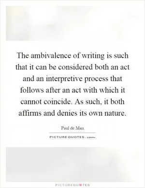 The ambivalence of writing is such that it can be considered both an act and an interpretive process that follows after an act with which it cannot coincide. As such, it both affirms and denies its own nature Picture Quote #1