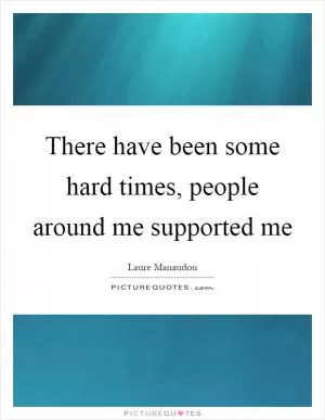 There have been some hard times, people around me supported me Picture Quote #1