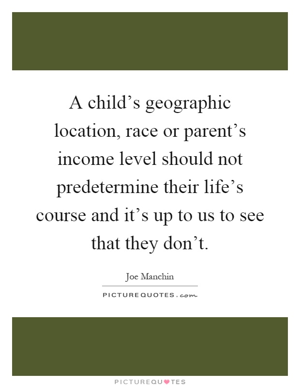 A child's geographic location, race or parent's income level should not predetermine their life's course and it's up to us to see that they don't Picture Quote #1