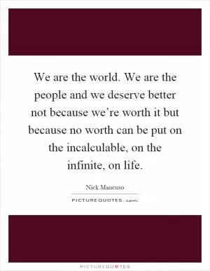 We are the world. We are the people and we deserve better not because we’re worth it but because no worth can be put on the incalculable, on the infinite, on life Picture Quote #1