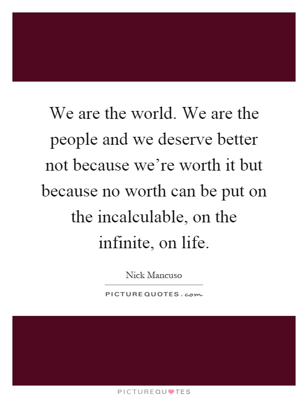 We are the world. We are the people and we deserve better not because we're worth it but because no worth can be put on the incalculable, on the infinite, on life Picture Quote #1